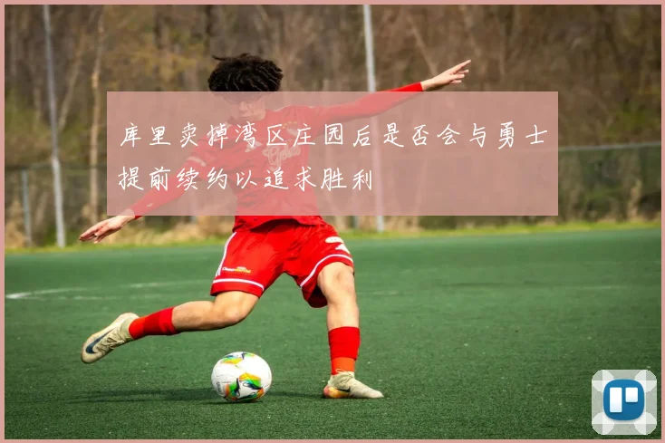 库里卖掉湾区庄园后是否会与勇士提前续约以追求胜利